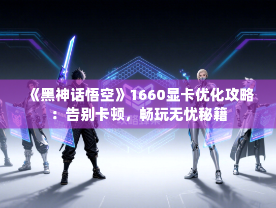 《黑神话悟空》1660显卡优化攻略：告别卡顿，畅玩无忧秘籍