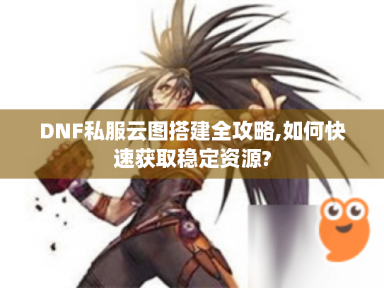 DNF私服云图搭建全攻略,如何快速获取稳定资源?