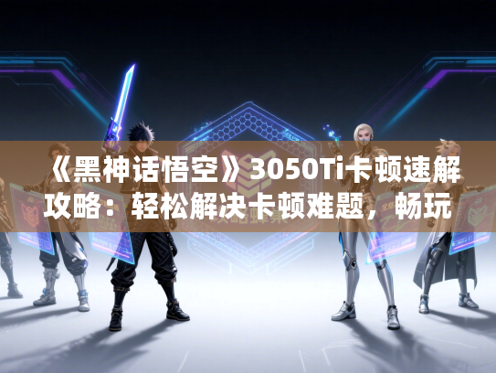 《黑神话悟空》3050Ti卡顿速解攻略：轻松解决卡顿难题，畅玩无忧