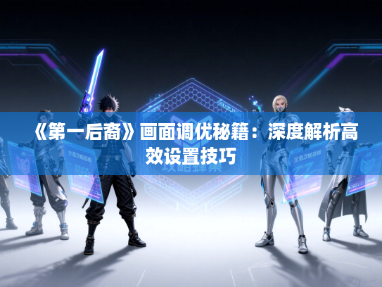 《第一后裔》画面调优秘籍:深度解析高效设置技巧 《第一后裔》画面调优秘籍:深度解析高效设置技巧