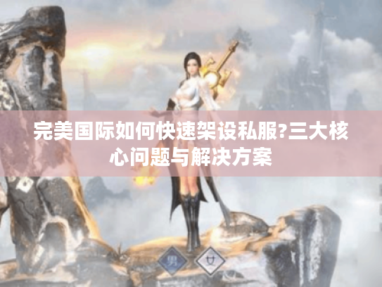 完美国际如何快速架设私服?三大核心问题与解决方案