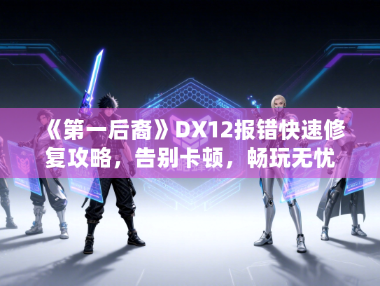 《第一后裔》DX12报错快速修复攻略,告别卡顿,畅玩无忧 《第一后裔》DX12报错快速修复攻略,告别卡顿,畅玩无忧