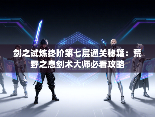 剑之试炼终阶第七层通关秘籍：荒野之息剑术大师必看攻略