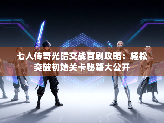 七人传奇光暗交战首刷攻略：轻松突破初始关卡秘籍大公开