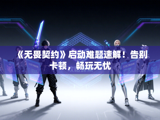 《无畏契约》启动难题速解！告别卡顿，畅玩无忧
