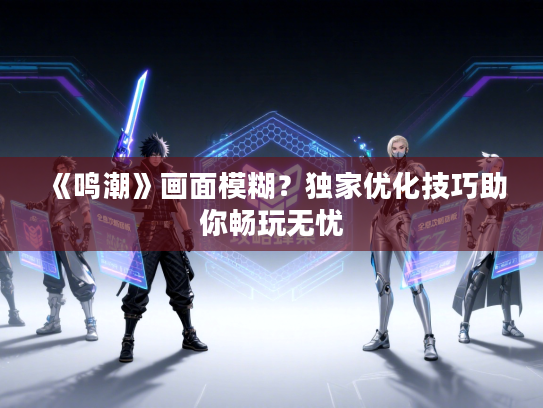 《鸣潮》画面模糊？独家优化技巧助你畅玩无忧