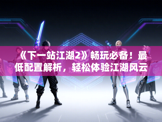 《下一站江湖2》畅玩必备!最低配置解析,轻松体验江湖风云 《下一站江湖2》畅玩必备!最低配置解析,轻松体验江湖风云