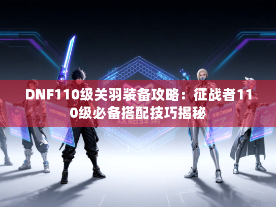 DNF110级关羽装备攻略：征战者110级必备搭配技巧揭秘