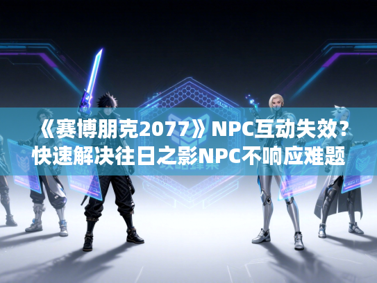 《赛博朋克2077》NPC互动失效?快速解决往日之影NPC不响应难题 《赛博朋克2077》NPC互动失效?快速解决往日之影NPC不响应难题