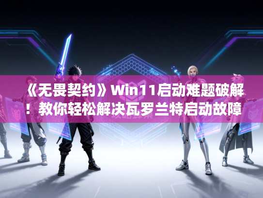 《无畏契约》Win11启动难题破解！教你轻松解决瓦罗兰特启动故障