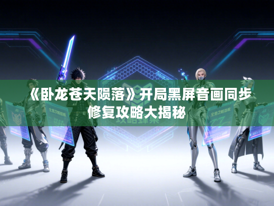 《卧龙苍天陨落》开局黑屏音画同步修复攻略大揭秘 《卧龙苍天陨落》开局黑屏音画同步修复攻略大揭秘