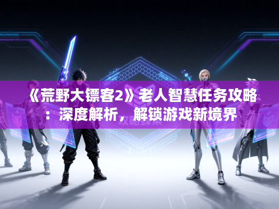 《荒野大镖客2》老人智慧任务攻略:深度解析,解锁游戏新境界 《荒野大镖客2》老人智慧任务攻略:深度解析,解锁游戏新境界