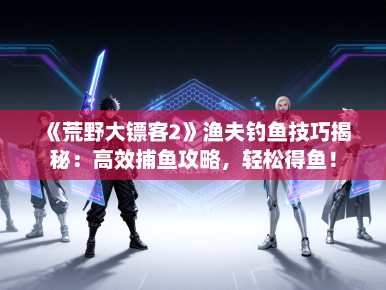 《荒野大镖客2》渔夫钓鱼技巧揭秘：高效捕鱼攻略，轻松得鱼！