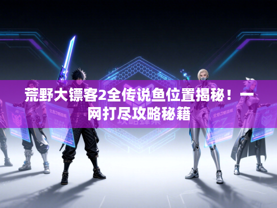 荒野大镖客2全传说鱼位置揭秘!一网打尽攻略秘籍 荒野大镖客2全传说鱼位置揭秘!一网打尽攻略秘籍