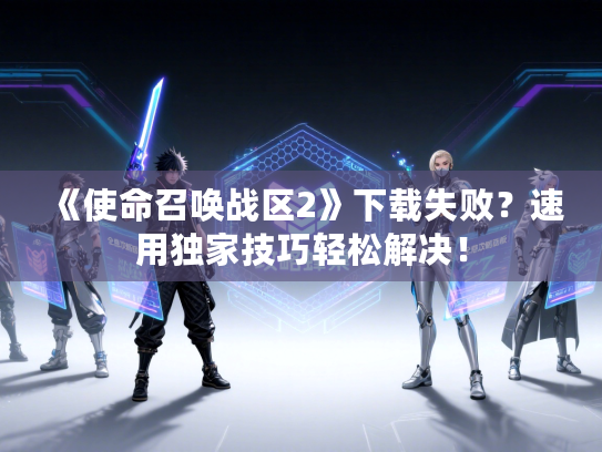 《使命召唤战区2》下载失败？速用独家技巧轻松解决！