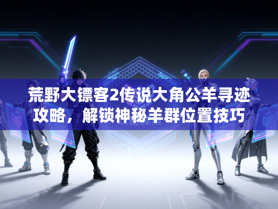 荒野大镖客2传说大角公羊寻迹攻略,解锁神秘羊群位置技巧 荒野大镖客2传说大角公羊寻迹攻略,解锁神秘羊群位置技巧