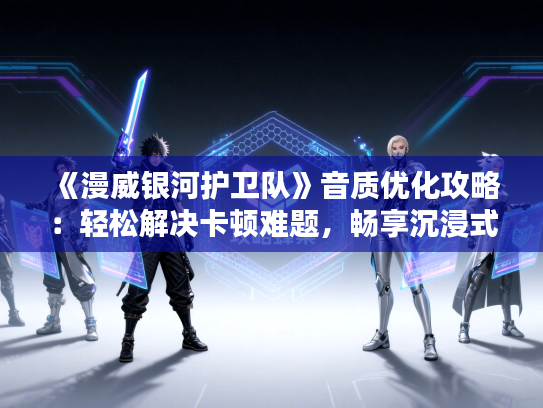 《漫威银河护卫队》音质优化攻略：轻松解决卡顿难题，畅享沉浸式体验