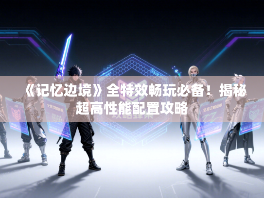 《记忆边境》全特效畅玩必备!揭秘超高性能配置攻略 《记忆边境》全特效畅玩必备!揭秘超高性能配置攻略