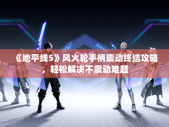 《地平线5》风火轮手柄震动终结攻略，轻松解决不震动难题