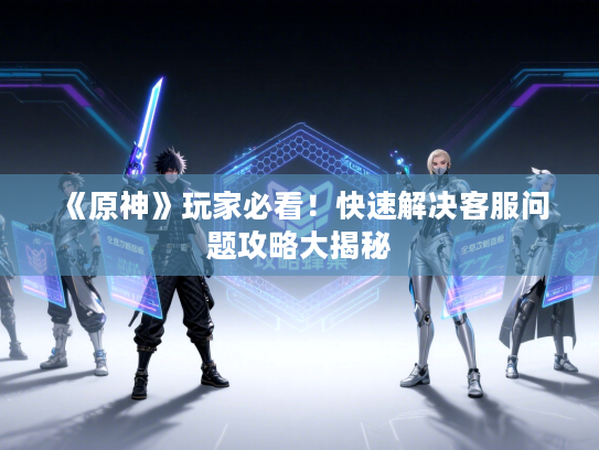 《原神》玩家必看！快速解决客服问题攻略大揭秘