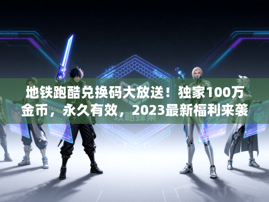 地铁跑酷兑换码大放送！独家100万金币，永久有效，2023最新福利来袭！