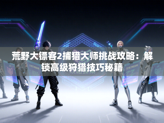 荒野大镖客2捕猎大师挑战攻略：解锁高级狩猎技巧秘籍
