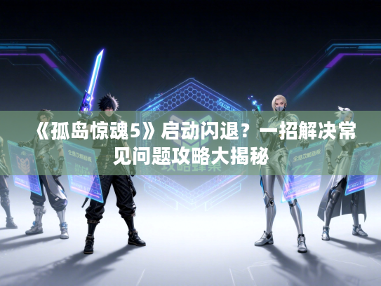 《孤岛惊魂5》启动闪退？一招解决常见问题攻略大揭秘