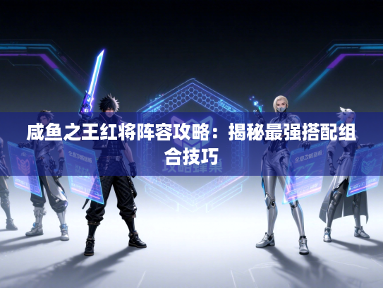 咸鱼之王红将阵容攻略:揭秘最强搭配组合技巧 咸鱼之王红将阵容攻略:揭秘最强搭配组合技巧