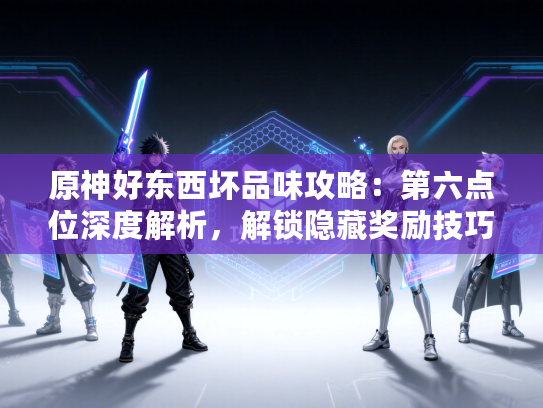 原神好东西坏品味攻略：第六点位深度解析，解锁隐藏奖励技巧