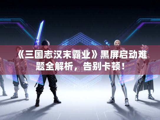 《三国志汉末霸业》黑屏启动难题全解析,告别卡顿! 《三国志汉末霸业》黑屏启动难题全解析,告别卡顿!