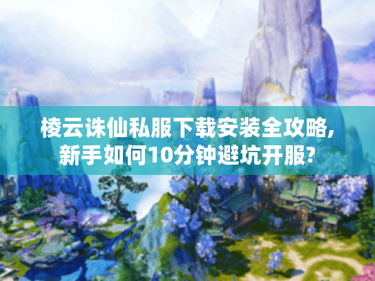 棱云诛仙私服下载安装全攻略,新手如何10分钟避坑开服?