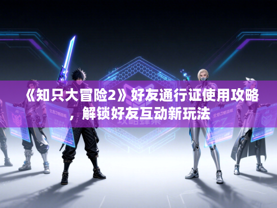 《知只大冒险2》好友通行证使用攻略，解锁好友互动新玩法