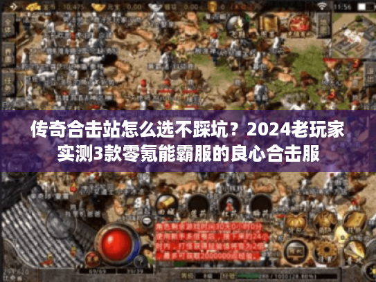 传奇合击站怎么选不踩坑？2024老玩家实测3款零氪能霸服的良心合击服