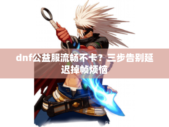 dnf公益服流畅不卡？三步告别延迟掉帧烦恼