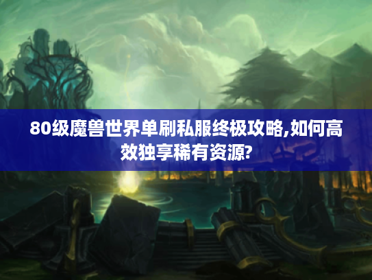 80级魔兽世界单刷私服终极攻略,如何高效独享稀有资源?