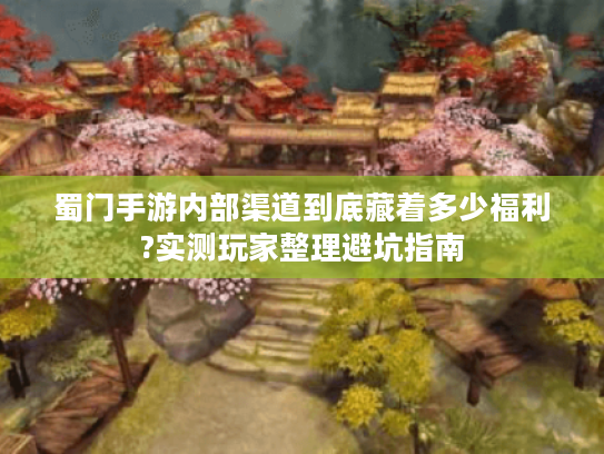 蜀门手游内部渠道到底藏着多少福利?实测玩家整理避坑指南