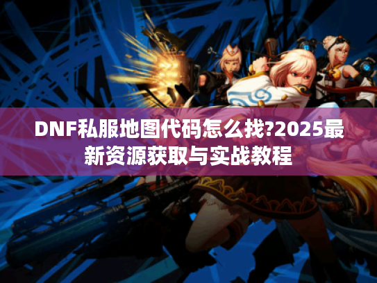 DNF私服地图代码怎么找?2025最新资源获取与实战教程