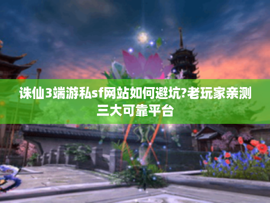 诛仙3端游私sf网站如何避坑?老玩家亲测三大可靠平台