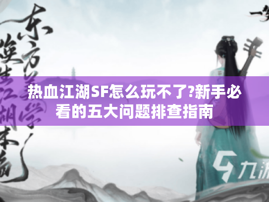 热血江湖SF怎么玩不了?新手必看的五大问题排查指南