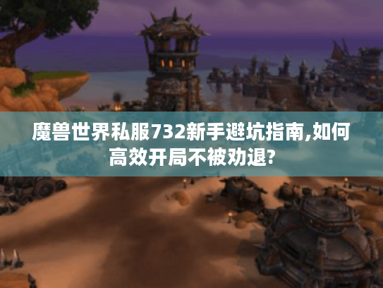 魔兽世界私服732新手避坑指南,如何高效开局不被劝退?