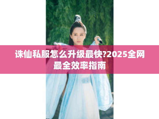 诛仙私服怎么升级最快?2025全网最全效率指南