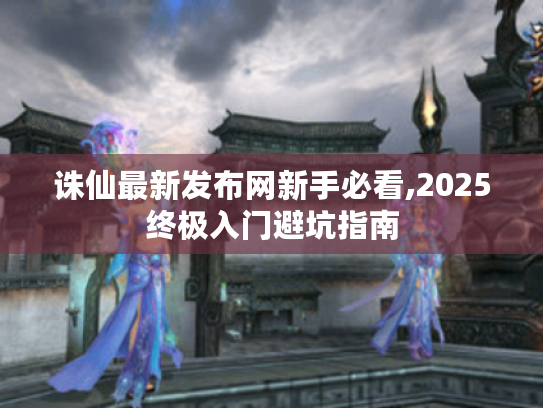 诛仙最新发布网新手必看,2025终极入门避坑指南 诛仙最新发布网新手必看,2025终极入门避坑指南