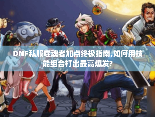 DNF私服噬魂者加点终极指南,如何用技能组合打出最高爆发?