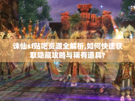 诛仙sf贴吧资源全解析,如何快速获取隐藏攻略与稀有道具?