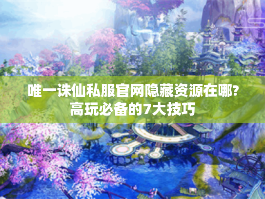 唯一诛仙私服官网隐藏资源在哪?高玩必备的7大技巧
