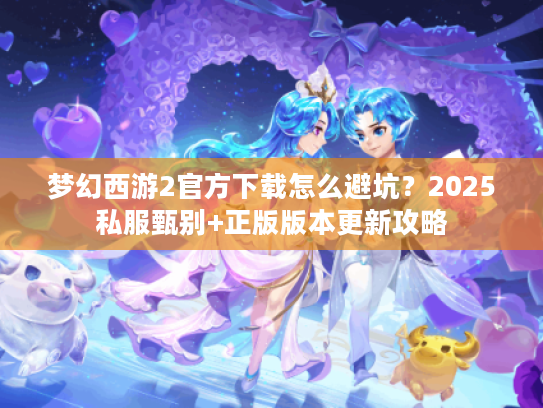 梦幻西游2官方下载怎么避坑？2025私服甄别+正版版本更新攻略