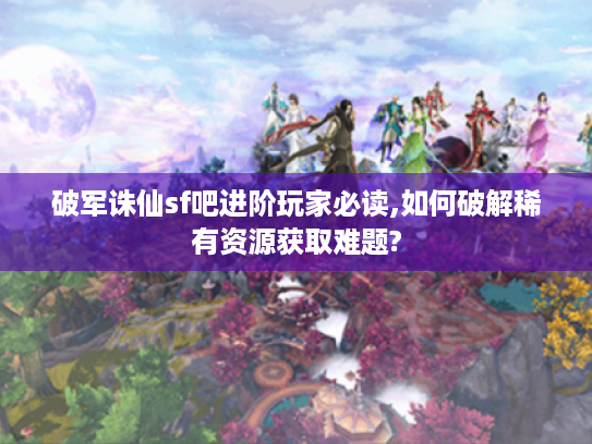 破军诛仙sf吧进阶玩家必读,如何破解稀有资源获取难题?