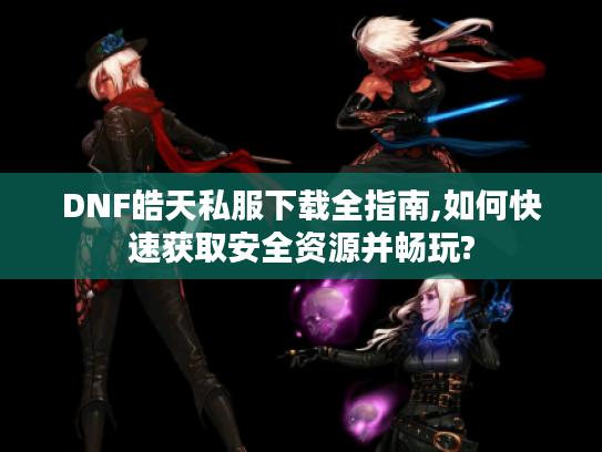 DNF皓天私服下载全指南,如何快速获取安全资源并畅玩?