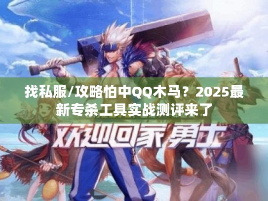 找私服/攻略怕中QQ木马？2025最新专杀工具实战测评来了