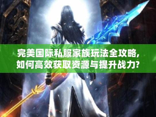 完美国际私服家族玩法全攻略,如何高效获取资源与提升战力?